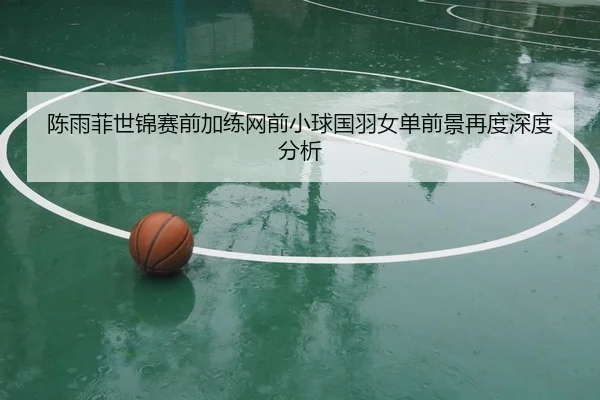 陈雨菲世锦赛前加练网前小球国羽女单前景再度深度分析